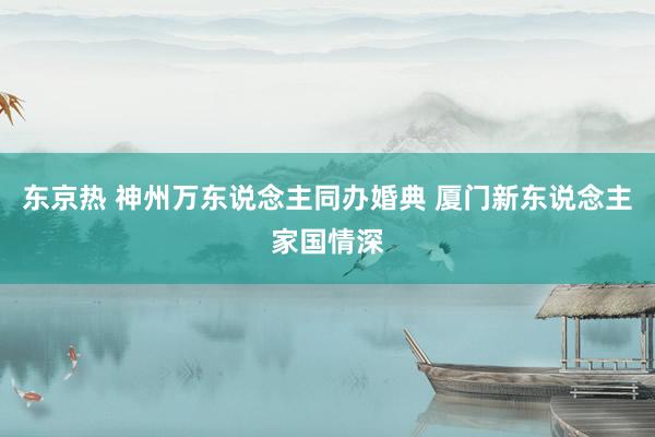 东京热 神州万东说念主同办婚典 厦门新东说念主家国情深