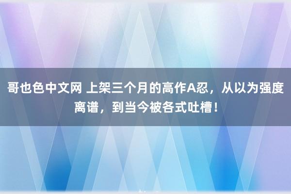 哥也色中文网 上架三个月的高作A忍，从以为强度离谱，到当今被各式吐槽！