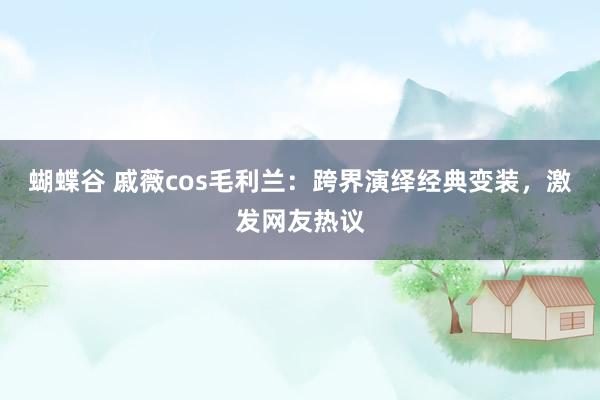 蝴蝶谷 戚薇cos毛利兰：跨界演绎经典变装，激发网友热议