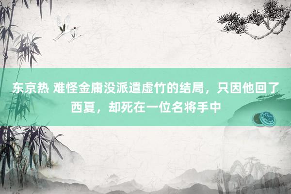 东京热 难怪金庸没派遣虚竹的结局，只因他回了西夏，却死在一位名将手中