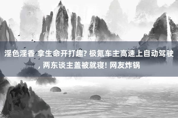 淫色淫香 拿生命开打趣? 极氪车主高速上自动驾驶， 两东谈主盖被就寝! 网友炸锅