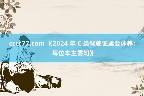 cccc77.com 《2024 年 C 类驾驶证紧要休养: 每位车主需知》