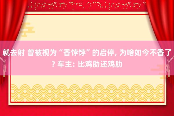 就去射 曾被视为“香饽饽”的启停， 为啥如今不香了? 车主: 比鸡肋还鸡肋