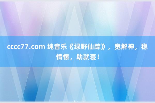 cccc77.com 纯音乐《绿野仙踪》，宽解神，稳情愫，助就寝！