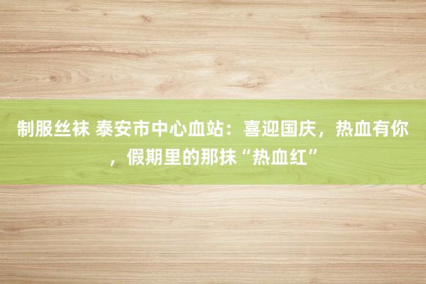 制服丝袜 泰安市中心血站：喜迎国庆，热血有你，假期里的那抹“热血红”