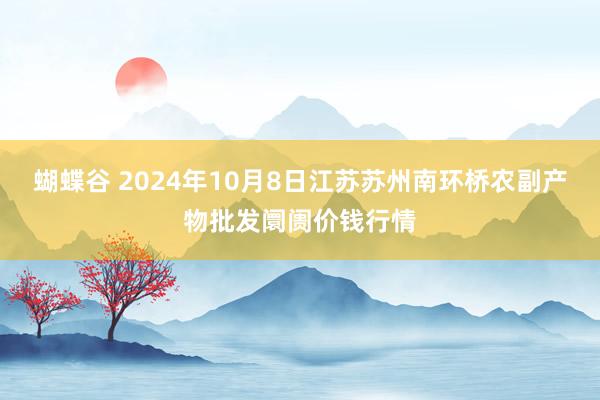 蝴蝶谷 2024年10月8日江苏苏州南环桥农副产物批发阛阓价钱行情