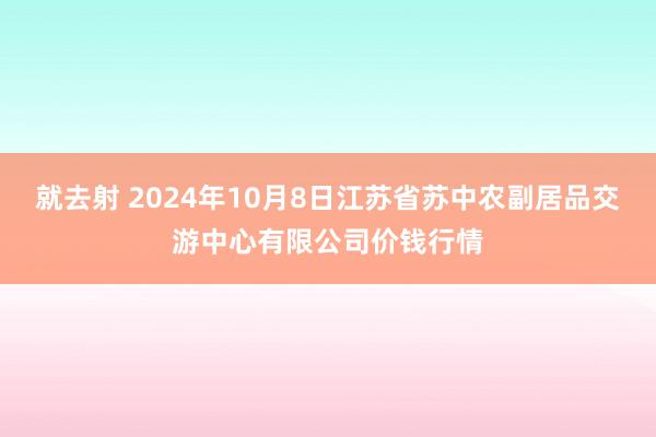 就去射 2024年10月8日江苏省苏中农副居品交游中心有限公司价钱行情