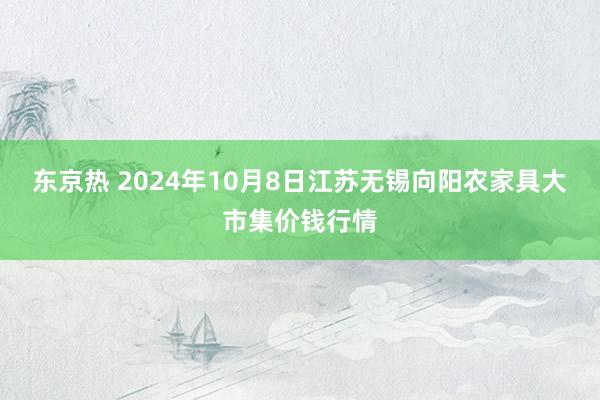 东京热 2024年10月8日江苏无锡向阳农家具大市集价钱行情