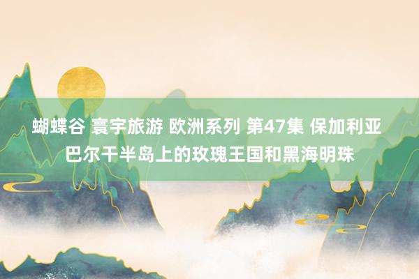 蝴蝶谷 寰宇旅游 欧洲系列 第47集 保加利亚 巴尔干半岛上的玫瑰王国和黑海明珠