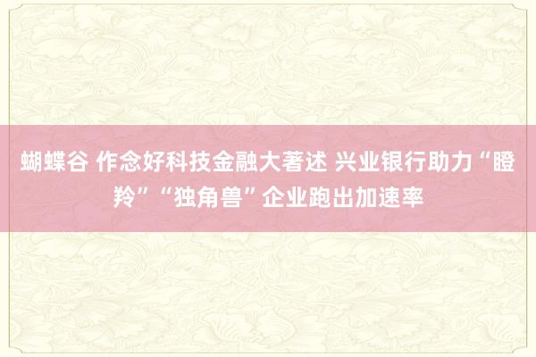 蝴蝶谷 作念好科技金融大著述 兴业银行助力“瞪羚”“独角兽”企业跑出加速率