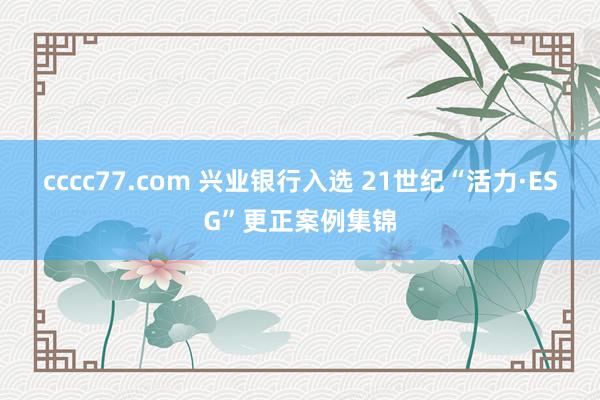 cccc77.com 兴业银行入选 21世纪“活力·ESG”更正案例集锦