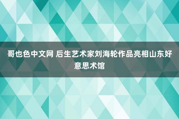 哥也色中文网 后生艺术家刘海轮作品亮相山东好意思术馆