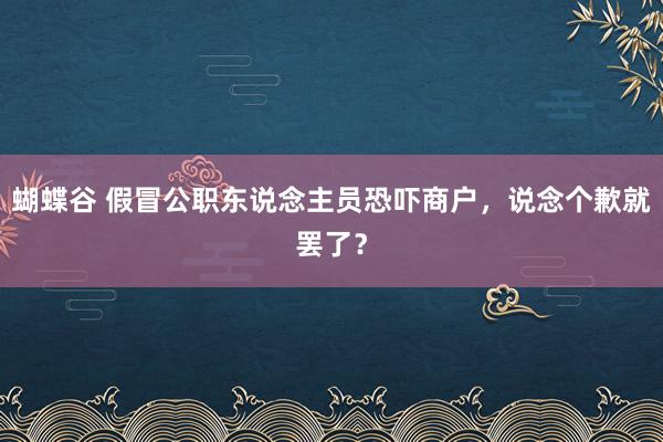 蝴蝶谷 假冒公职东说念主员恐吓商户，说念个歉就罢了？