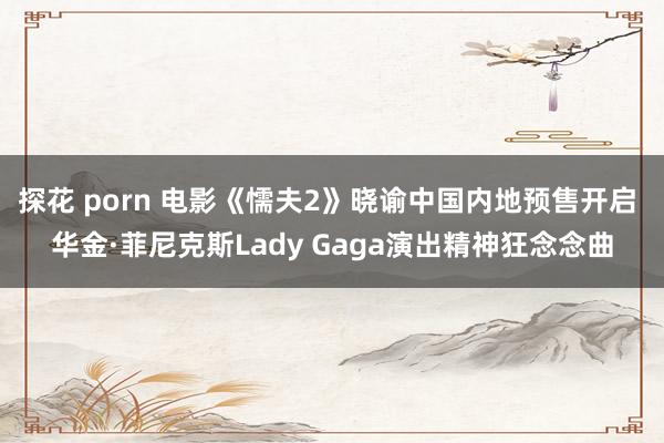 探花 porn 电影《懦夫2》晓谕中国内地预售开启 华金·菲尼克斯Lady Gaga演出精神狂念念曲