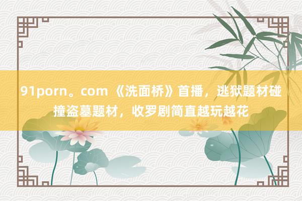 91porn。com 《洗面桥》首播，逃狱题材碰撞盗墓题材，收罗剧简直越玩越花