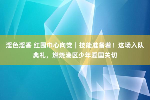 淫色淫香 红围巾心向党｜技能准备着！这场入队典礼，燃烧港区少年爱国关切