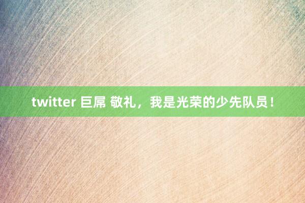 twitter 巨屌 敬礼，我是光荣的少先队员！