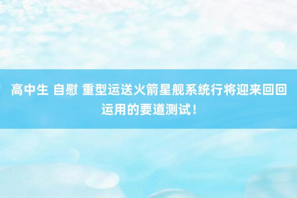 高中生 自慰 重型运送火箭星舰系统行将迎来回回运用的要道测试！