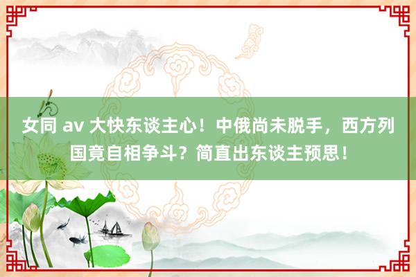 女同 av 大快东谈主心！中俄尚未脱手，西方列国竟自相争斗？简直出东谈主预思！