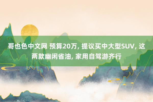 哥也色中文网 预算20万， 提议买中大型SUV， 这两款幽闲省油， 家用自驾游齐行