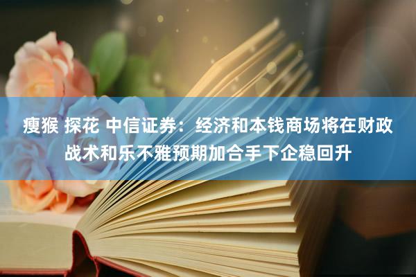 瘦猴 探花 中信证券：经济和本钱商场将在财政战术和乐不雅预期加合手下企稳回升