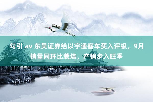 勾引 av 东吴证券给以宇通客车买入评级，9月销量同环比栽培，产销步入旺季