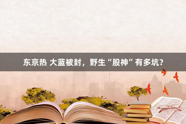 东京热 大蓝被封，野生“股神”有多坑？