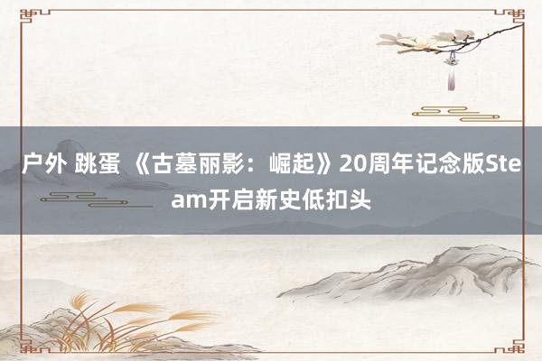 户外 跳蛋 《古墓丽影：崛起》20周年记念版Steam开启新史低扣头