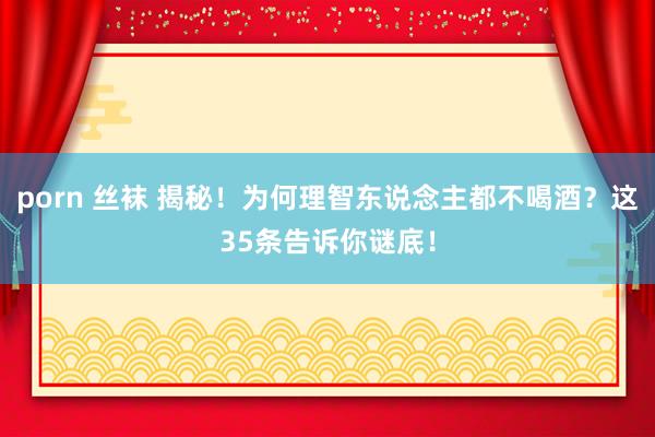 porn 丝袜 揭秘！为何理智东说念主都不喝酒？这35条告诉你谜底！