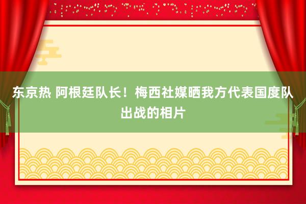 东京热 阿根廷队长！梅西社媒晒我方代表国度队出战的相片