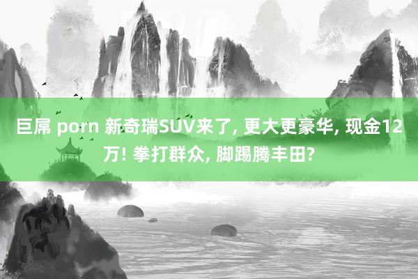 巨屌 porn 新奇瑞SUV来了， 更大更豪华， 现金12万! 拳打群众， 脚踢腾丰田?