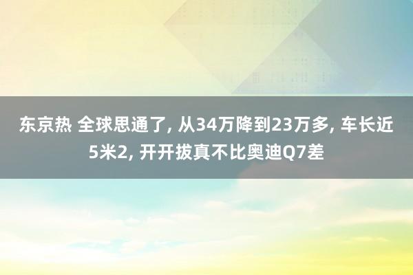 东京热 全球思通了， 从34万降到23万多， 车长近5米2， 开开拔真不比奥迪Q7差