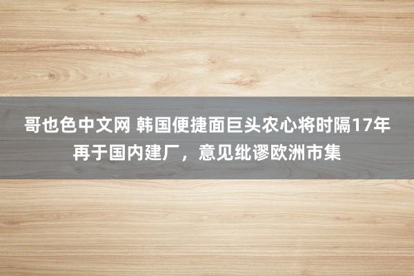 哥也色中文网 韩国便捷面巨头农心将时隔17年再于国内建厂，意见纰谬欧洲市集