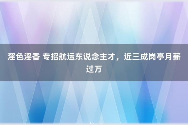 淫色淫香 专招航运东说念主才，近三成岗亭月薪过万