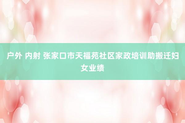 户外 内射 张家口市天福苑社区家政培训助搬迁妇女业绩