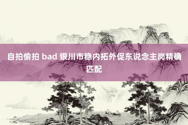 自拍偷拍 bad 银川市稳内拓外促东说念主岗精确匹配