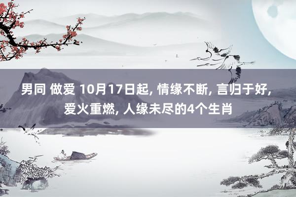 男同 做爱 10月17日起， 情缘不断， 言归于好， 爱火重燃， 人缘未尽的4个生肖