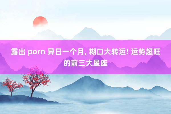 露出 porn 异日一个月， 糊口大转运! 运势超旺的前三大星座