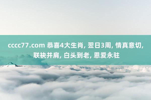 cccc77.com 恭喜4大生肖， 翌日3周， 情真意切， 联袂并肩， 白头到老， 恩爱永驻