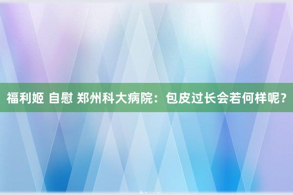 福利姬 自慰 郑州科大病院：包皮过长会若何样呢？