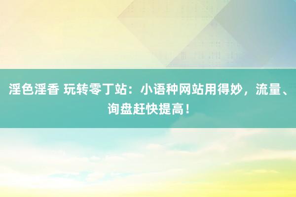 淫色淫香 玩转零丁站：小语种网站用得妙，流量、询盘赶快提高！