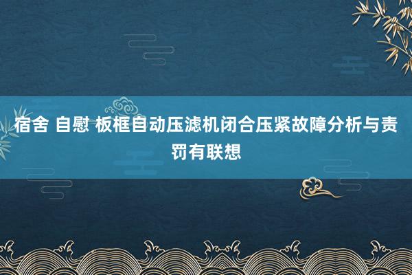 宿舍 自慰 板框自动压滤机闭合压紧故障分析与责罚有联想