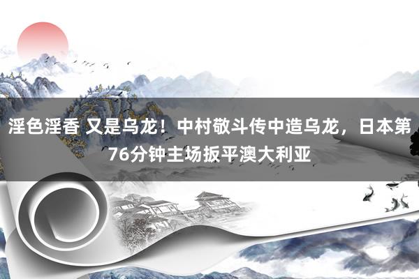 淫色淫香 又是乌龙！中村敬斗传中造乌龙，日本第76分钟主场扳平澳大利亚