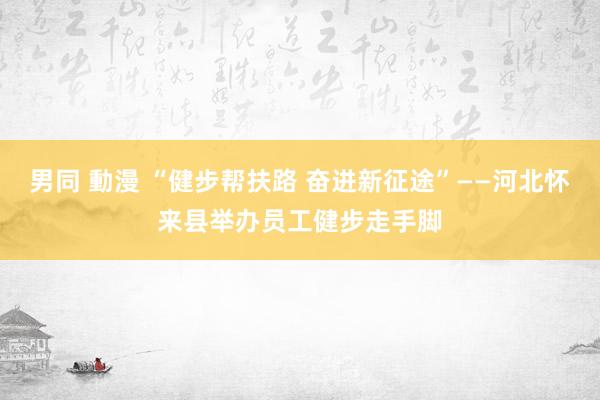 男同 動漫 “健步帮扶路 奋进新征途”——河北怀来县举办员工健步走手脚