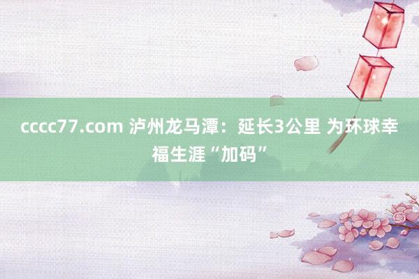 cccc77.com 泸州龙马潭：延长3公里 为环球幸福生涯“加码”