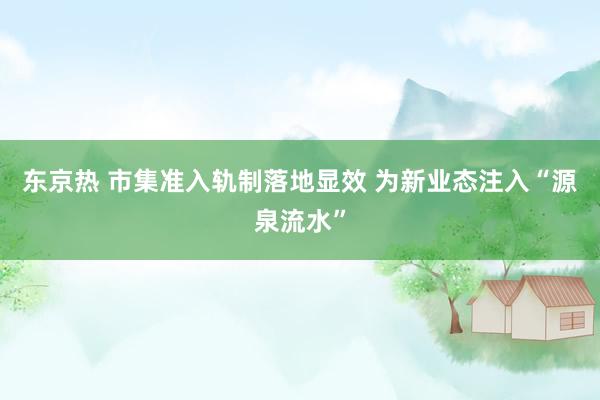 东京热 市集准入轨制落地显效 为新业态注入“源泉流水”