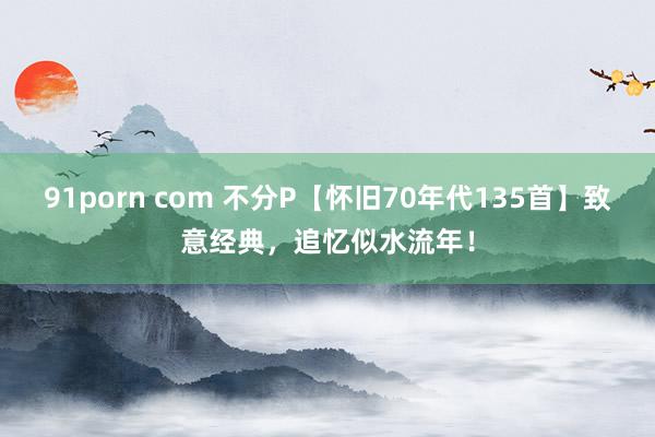 91porn com 不分P【怀旧70年代135首】致意经典，追忆似水流年！