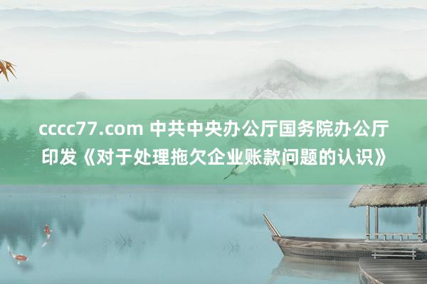 cccc77.com 中共中央办公厅　国务院办公厅印发《对于处理拖欠企业账款问题的认识》