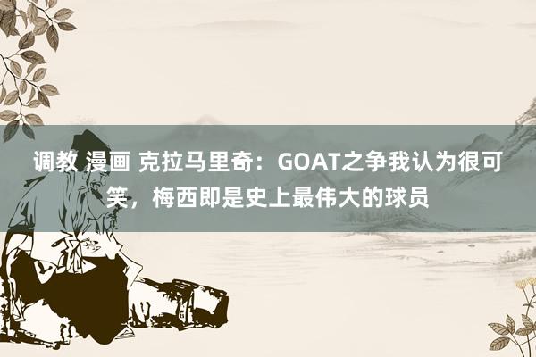 调教 漫画 克拉马里奇：GOAT之争我认为很可笑，梅西即是史上最伟大的球员