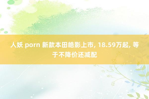 人妖 porn 新款本田皓影上市， 18.59万起， 等于不降价还减配